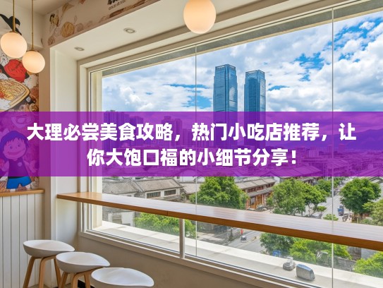 大理必尝美食攻略，热门小吃店推荐，让你大饱口福的小细节分享！