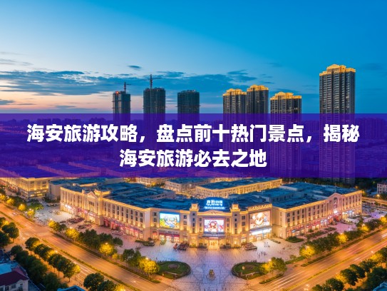 海安旅游攻略，盘点前十热门景点，揭秘海安旅游必去之地