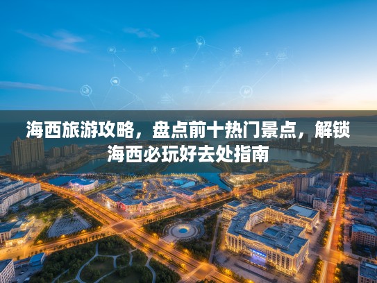 海西旅游攻略，盘点前十热门景点，解锁海西必玩好去处指南
