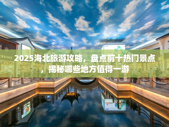 2025海北旅游攻略，盘点前十热门景点，揭秘哪些地方值得一游