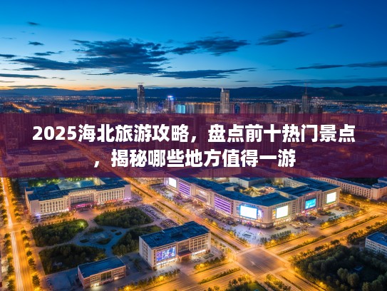 2025海北旅游攻略，盘点前十热门景点，揭秘哪些地方值得一游