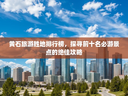 黄石旅游胜地排行榜，探寻前十名必游景点的绝佳攻略