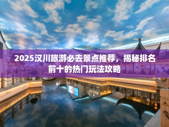 2025汉川旅游必去景点推荐，揭秘排名前十的热门玩法攻略