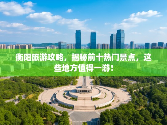 衡阳旅游攻略，揭秘前十热门景点，这些地方值得一游！
