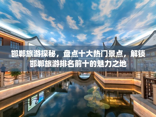 邯郸旅游探秘，盘点十大热门景点，解锁邯郸旅游排名前十的魅力之地