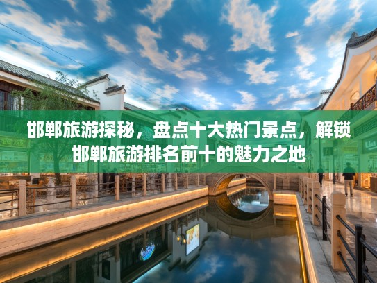 邯郸旅游探秘，盘点十大热门景点，解锁邯郸旅游排名前十的魅力之地