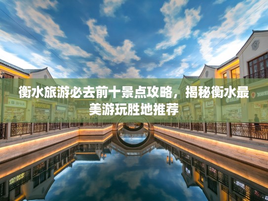 衡水旅游必去前十景点攻略，揭秘衡水最美游玩胜地推荐