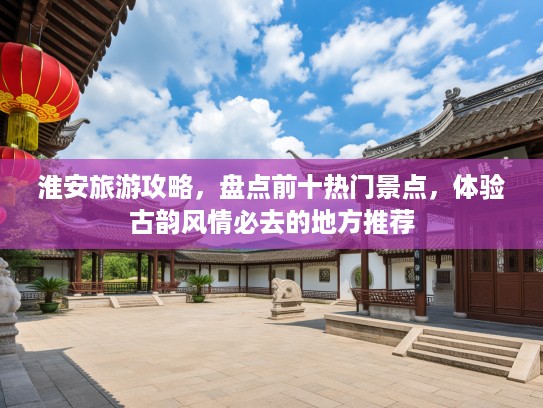 淮安旅游攻略，盘点前十热门景点，体验古韵风情必去的地方推荐