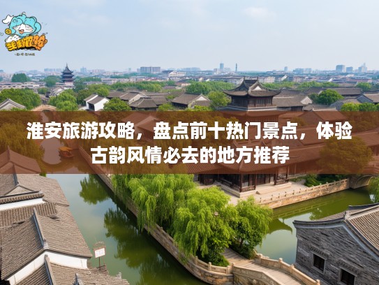淮安旅游攻略，盘点前十热门景点，体验古韵风情必去的地方推荐