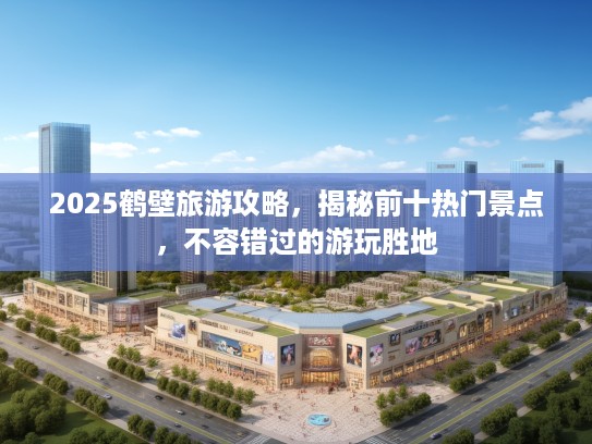 2025鹤壁旅游攻略，揭秘前十热门景点，不容错过的游玩胜地