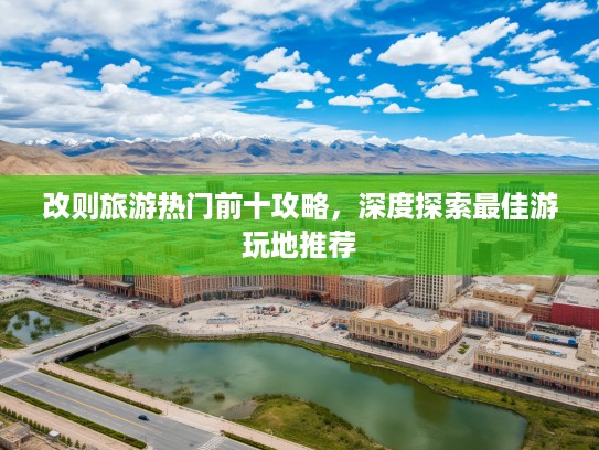 改则旅游热门前十攻略，深度探索最佳游玩地推荐