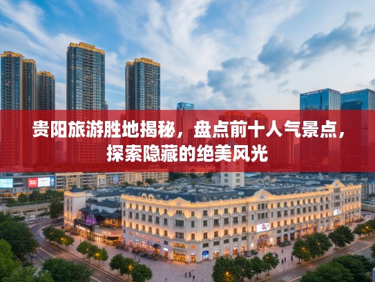 贵阳旅游胜地揭秘，盘点前十人气景点，探索隐藏的绝美风光