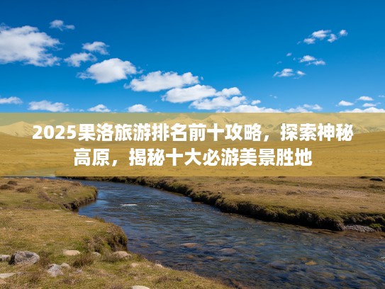 2025果洛旅游排名前十攻略，探索神秘高原，揭秘十大必游美景胜地