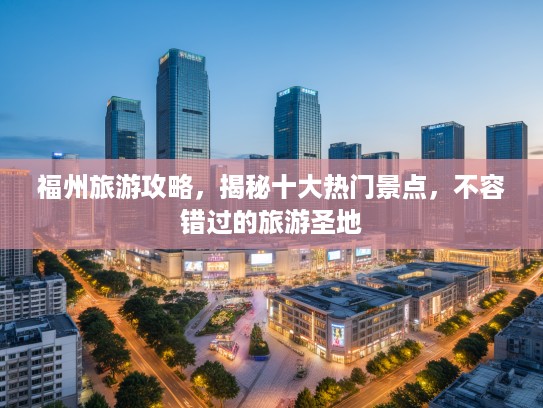 福州旅游攻略，揭秘十大热门景点，不容错过的旅游圣地