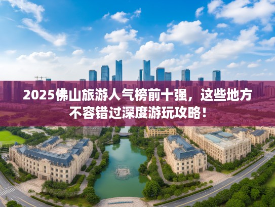 2025佛山旅游人气榜前十强，这些地方不容错过深度游玩攻略！