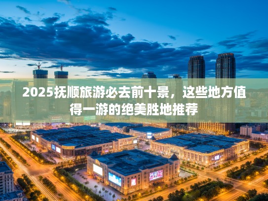 2025抚顺旅游必去前十景，这些地方值得一游的绝美胜地推荐