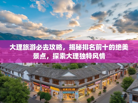 大理旅游必去攻略，揭秘排名前十的绝美景点，探索大理独特风情