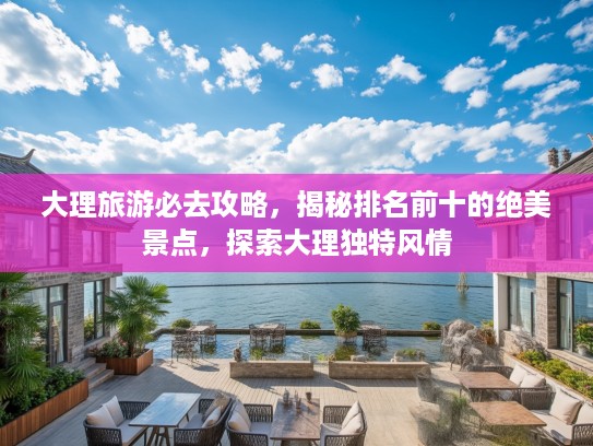 大理旅游必去攻略，揭秘排名前十的绝美景点，探索大理独特风情