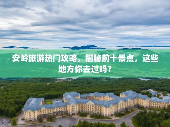 安岭旅游热门攻略，揭秘前十景点，这些地方你去过吗？