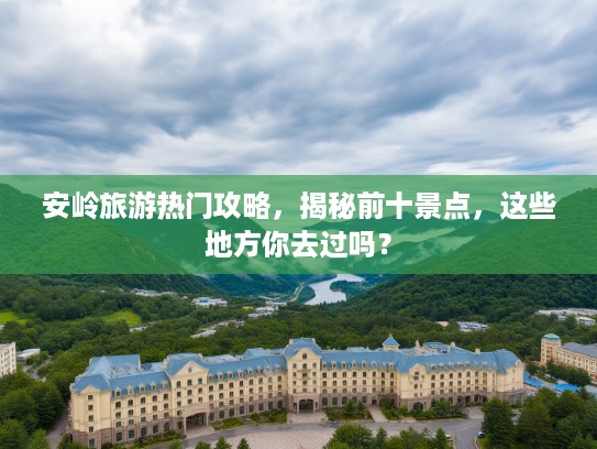 安岭旅游热门攻略，揭秘前十景点，这些地方你去过吗？