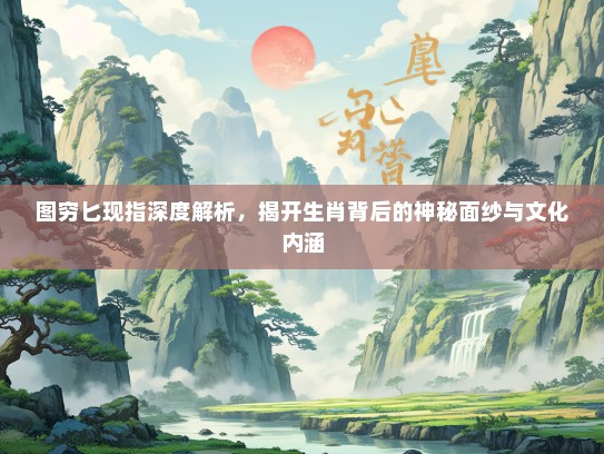 图穷匕现指深度解析，揭开生肖背后的神秘面纱与文化内涵