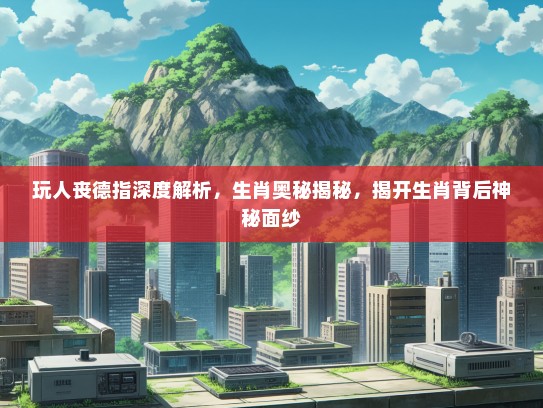 玩人丧德指深度解析，生肖奥秘揭秘，揭开生肖背后神秘面纱