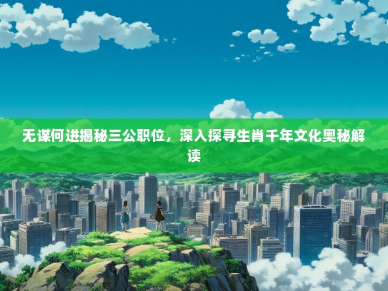 无谋何进揭秘三公职位，深入探寻生肖千年文化奥秘解读