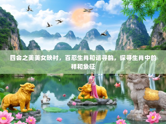 四会之美美女映衬，百忍生肖和谐寻韵，探寻生肖中的祥和象征