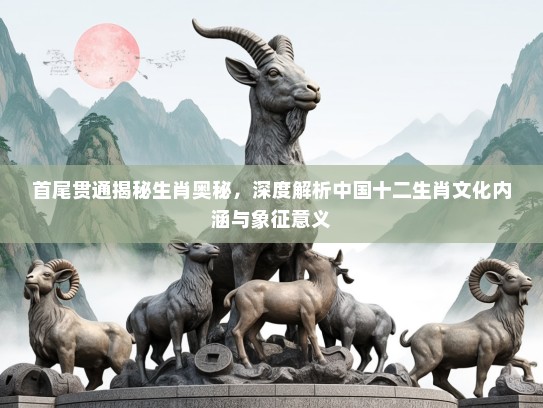 首尾贯通揭秘生肖奥秘，深度解析中国十二生肖文化内涵与象征意义