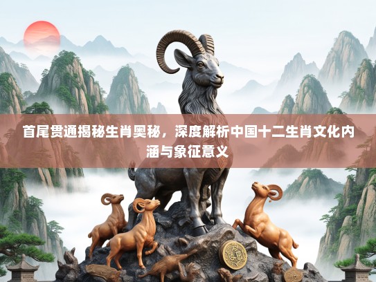 首尾贯通揭秘生肖奥秘，深度解析中国十二生肖文化内涵与象征意义