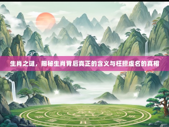 生肖之谜，揭秘生肖背后真正的含义与枉担虚名的真相