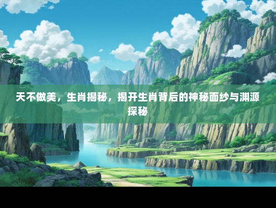 天不做美，生肖揭秘，揭开生肖背后的神秘面纱与渊源探秘