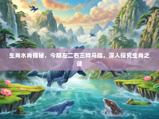 生肖水肖揭秘，今期左二右三特马指，深入探究生肖之谜
