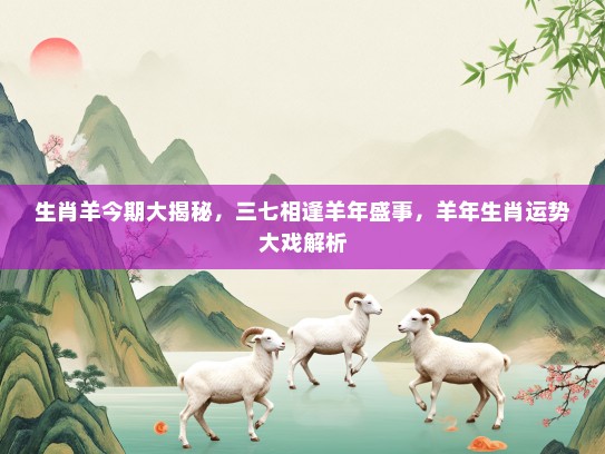生肖羊今期大揭秘，三七相逢羊年盛事，羊年生肖运势大戏解析