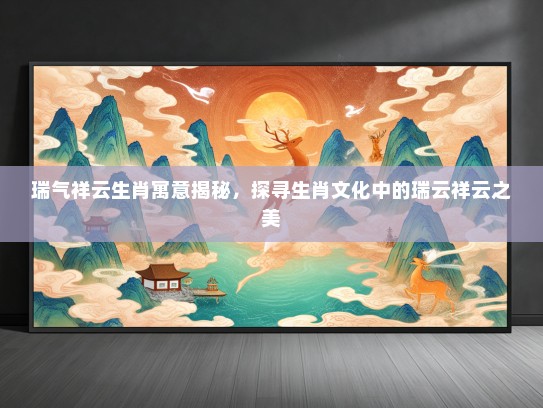 瑞气祥云生肖寓意揭秘，探寻生肖文化中的瑞云祥云之美