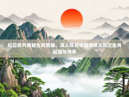 红日初升揭秘生肖奥秘，深入探究中国传统文化之生肖起源与传承
