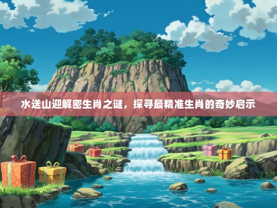 水送山迎解密生肖之谜，探寻最精准生肖的奇妙启示