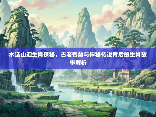 水送山迎生肖探秘，古老智慧与神秘传说背后的生肖故事解析