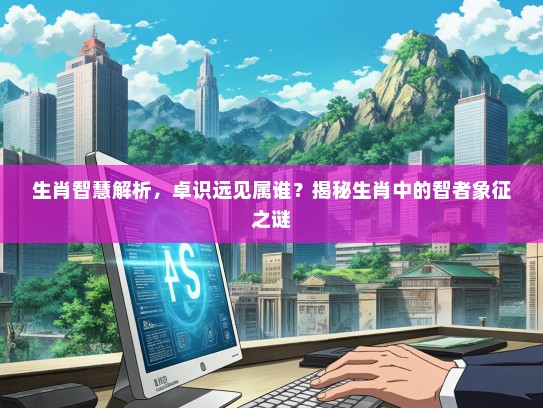 生肖智慧解析，卓识远见属谁？揭秘生肖中的智者象征之谜
