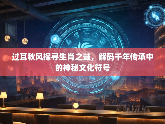 过耳秋风探寻生肖之谜，解码千年传承中的神秘文化符号