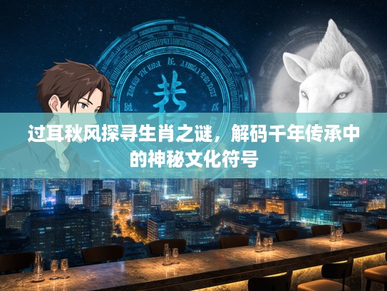 过耳秋风探寻生肖之谜，解码千年传承中的神秘文化符号