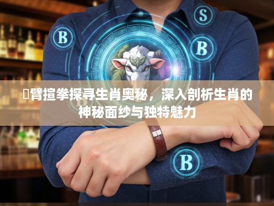 捊臂揎拳探寻生肖奥秘，深入剖析生肖的神秘面纱与独特魅力