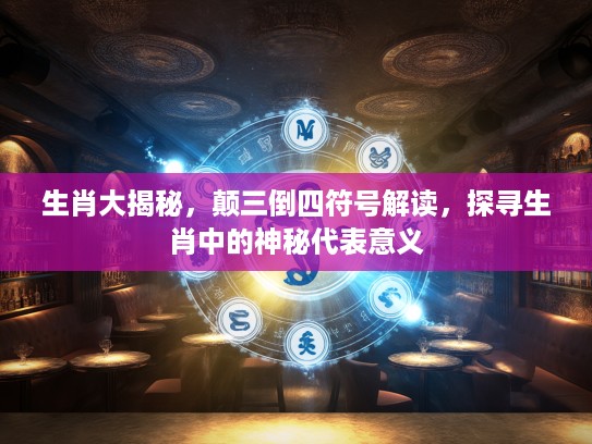 生肖大揭秘，颠三倒四符号解读，探寻生肖中的神秘代表意义
