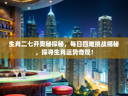 生肖二七开奥秘探秘，每日四难挑战揭秘，探寻生肖运势奇观！