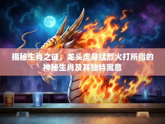 揭秘生肖之谜，龙头虎身猛烈火打所指的神秘生肖及其独特寓意