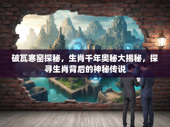 破瓦寒窑探秘，生肖千年奥秘大揭秘，探寻生肖背后的神秘传说