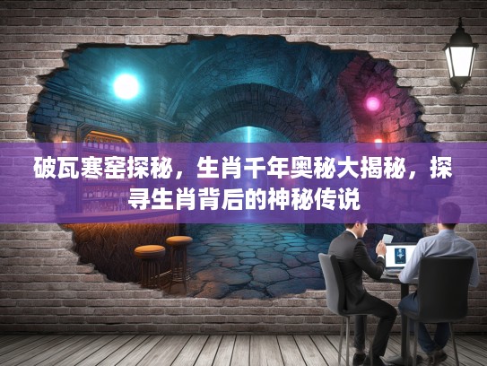 破瓦寒窑探秘，生肖千年奥秘大揭秘，探寻生肖背后的神秘传说