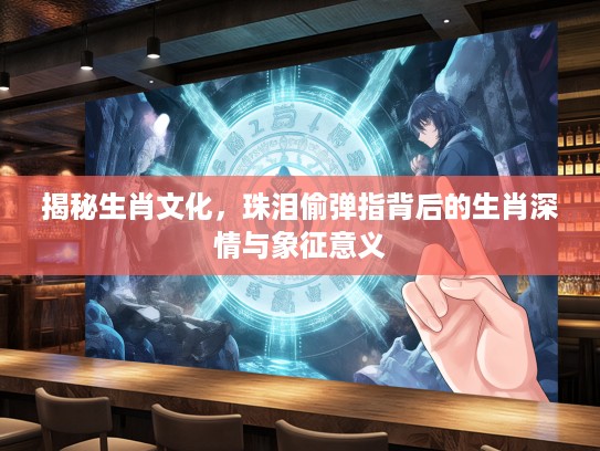 揭秘生肖文化，珠泪偷弹指背后的生肖深情与象征意义