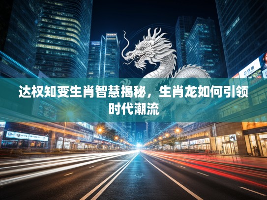 达权知变生肖智慧揭秘，生肖龙如何引领时代潮流