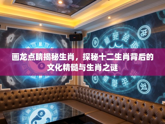 画龙点睛揭秘生肖，探秘十二生肖背后的文化精髓与生肖之谜